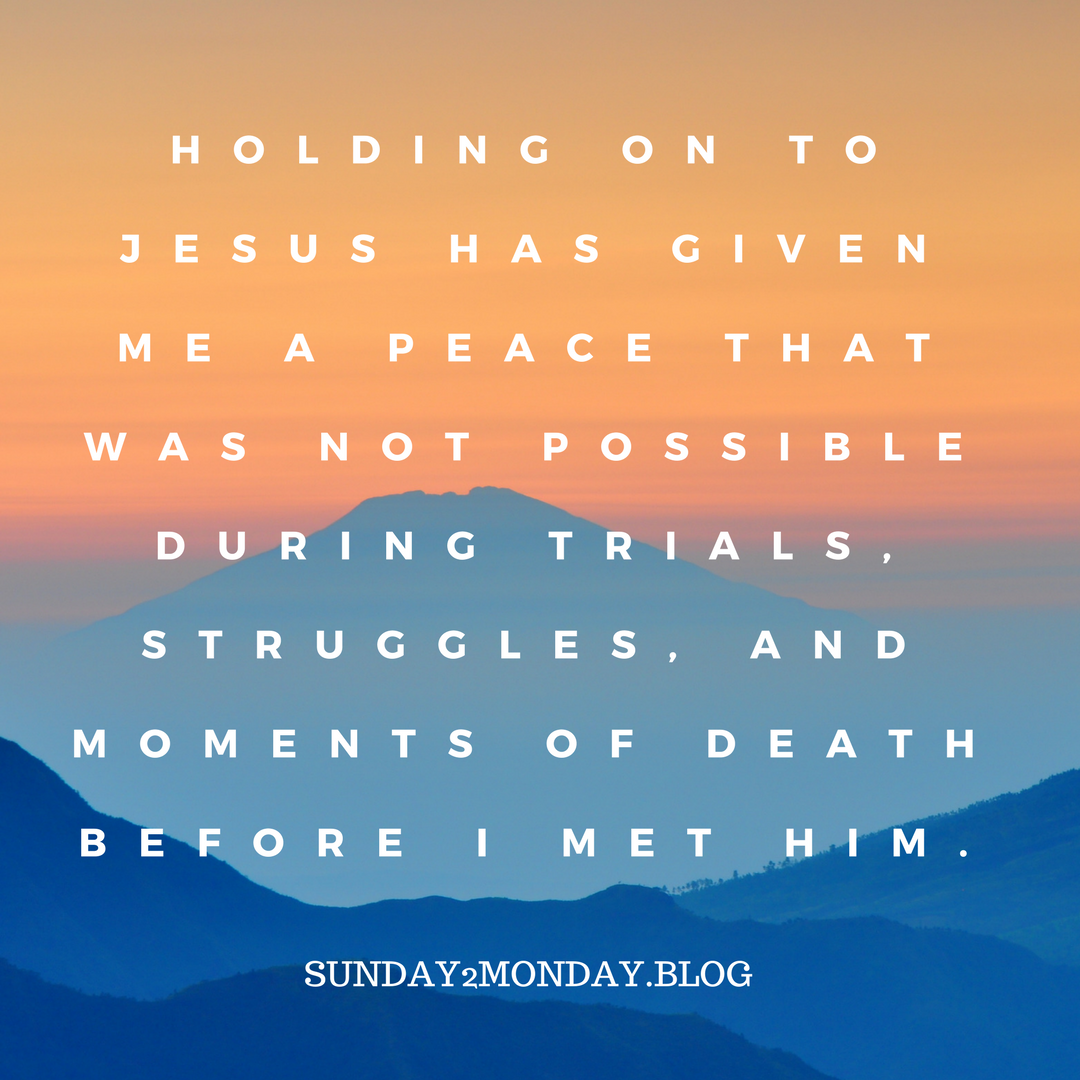 Holding on to Jesus has given me a peace that was not possible during trials, struggles, and moments of death before I met Him.