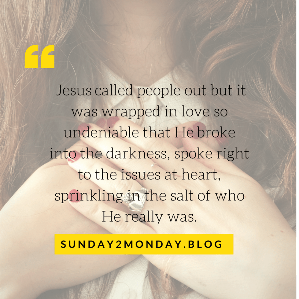 Jesus called people out but it was wrapped in such love so undeniable that He spoke right to the issue at heart, broke into the darkness and sprinkled in the salt of who He really was.1