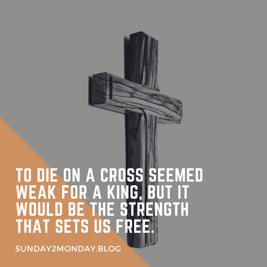 What seemed weak for a King, to die on a cross, would be the strength that sets us free.